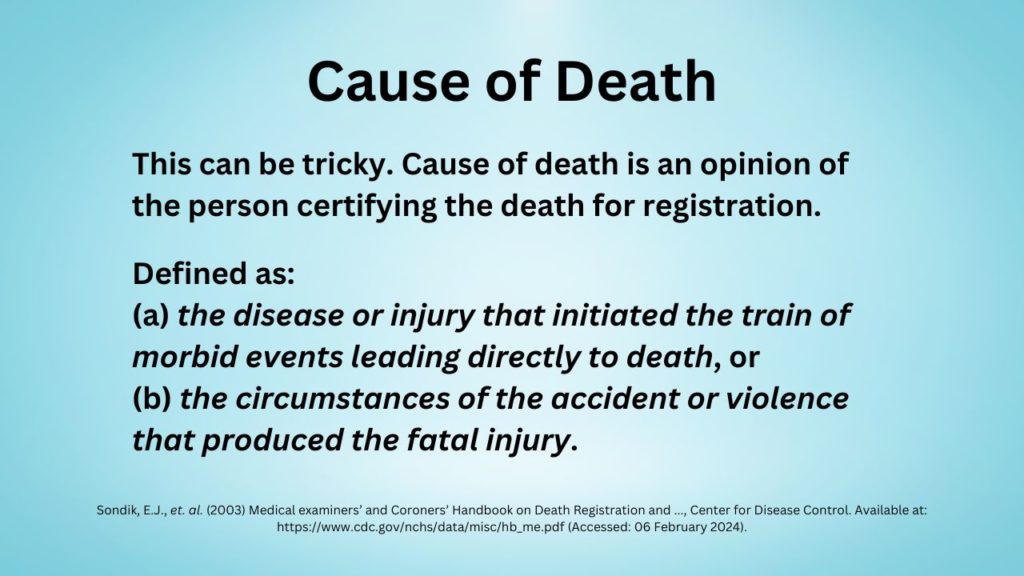 Cause of Death: This can be tricky. Cause of death is an opinion of the person certifying the death for registration. Defined as: (a) the disease or injury that initiated the train of morbid events leading directly to death, or (b) the circumstances of the accident or violence that produced the fatal injury.